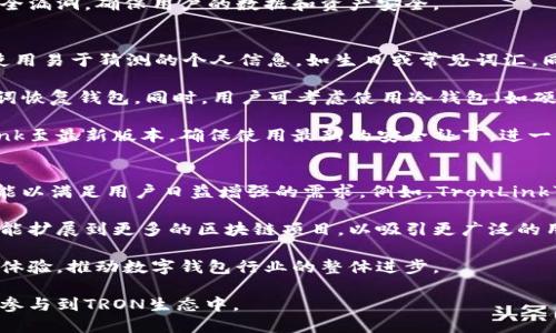 TronLink是一个为TRON区块链生态系统提供支持的数字钱包和浏览器扩展，通过TronLink，用户可以安全地管理TRON (TRX) 代币，并与基于TRON的去中心化应用程序（DApps）进行互动。

如果你对TronLink感兴趣，可以深入了解其功能、使用步骤、安全性和未来发展等方面。以下是一些与TronLink相关的问题及其详细解答：

### 1. TronLink的基本功能是什么？
TronLink作为TRON生态系统的重要组成部分，具备多种基本功能，以满足用户对数字资产管理的需求。首先，它支持用户存储和管理TRX及其他基于TRON的代币。利用TronLink，用户可以轻松地发送和接收TRX，同时查看自己的账户余额和交易历史。此外，TronLink还允许用户与去中心化交易所（DEX）进行交互，实现代币的交换和交易。

其次，TronLink还提供了简便的DApp访问功能，用户可以通过该钱包访问各种基于TRON的DApps，而不必单独注册和登录每个应用。这些DApps可能涵盖了游戏、金融、社交和博彩等多种领域，极大丰富了用户的使用体验。

此外，TronLink的安全机制也使其成为一个值得信赖的钱包。用户的私钥仅保存在自己的设备上，Wallet地址及其他敏感信息不会被中央服务器存储，降低了资产被盗的风险。用户还可以通过设置强密码、启用生物识别和冷储存等方式来进一步提升钱包的安全性。

### 2. 如何创建和设置TronLink钱包？
创建和设置TronLink钱包的过程相对简单，的用户只需遵循以下几个步骤。首先，用户需要访问TronLink官网或相应的应用商店，下载对应的浏览器扩展程序或移动应用，然后按照提示进行安装。

安装完成后，用户需要选择创建新钱包。在这个过程中，TronLink会提供一个助记词（Mnemonic Phrase），用户必须将其安全地保存下来，因为这串助记词是恢复钱包和访问资产的关键。在确认助记词后，用户会被要求设置一个强密码，以保护钱包的安全。

钱包创建完成后，用户可以通过TronLink界面查看自己的地址和余额，并开始进行TRX的接收和发送。此外，用户可以连接到各种支持TRON的DApps，体验更多的区块链应用。

### 3. TronLink与其他数字钱包相比有哪些优势？
在众多数字钱包中，TronLink凭借其独特的特点在TRON生态系统中脱颖而出。首先，TronLink专为TRON网络设计和，提供了更高的兼容性和轻便性，用户可以更流畅地体验到TRON区块链的各种特性。

其次，TronLink的用户界面直观友好，适合各种层次的用户，从初学者到资深交易员都能快速上手。此外，TronLink还提供了丰富的文档和教程，帮助用户解决使用中遇到的问题。

另外，TronLink与TRON生态内的多种DApp实现了无缝对接，用户能够轻松地在.wallet中完成代币交易、参与去中心化金融（DeFi）活动以及进行各种游戏互动，这些同时提升了用户的活跃度和参与感。

最后，TronLink在安全性方面也表现出色，用户的私钥掌握在自己手中，提高了资产的安全性。此外，TronLink通过定期更新来修复可能存在的安全漏洞，确保用户的数据和资产安全。

### 4. 如何保障使用TronLink钱包的安全性？
保证TronLink钱包的安全是一项重要的任务，用户应采取一些安全措施来防止资产损失。首先，用户需为钱包设置一个复杂且独特的密码，避免使用易于猜测的个人信息，如生日或常见词汇。同时，强烈建议用户启用双重身份验证（2FA）功能，如果TronLink支持该功能，将进一步提升安全性。

此外，用户还应定期备份自己的助记词和私钥，并将它们保存在安全的地方，避免与任何人共享这些信息。若设备丢失或发生故障，也能通过助记词恢复钱包。同时，用户可考虑使用冷钱包（如硬件钱包）存储一部分资产，以降低在线钱包被攻击的风险。

在使用TronLink时，确保访问官网或官方渠道下载应用，避免通过第三方来源下载，以免落入钓鱼网站或恶意软件的陷阱。此外，定期更新TronLink至最新版本，确保使用最新的安全补丁，进一步提升钱包的安全性。

### 5. TronLink的未来发展趋势如何？
TronLink作为TRON生态的一部分，未来的发展趋势将与TRON网络的整体进步紧密相关。随着区块链技术的不断进步，TronLink可望增加更多功能以满足用户日益增强的需求。例如，TronLink可能引入更多的DeFi应用程序，使用户能够更便捷地参与借贷、流动性挖矿等活动。

此外，随着用户数量的不断增加，TronLink也可能会增强其安全性和隐私保护措施，以应对潜在的网络攻击和数据泄露风险。同时，TronLink也可能扩展到更多的区块链项目，以吸引更广泛的用户群体，从而推动整个TRON生态的发展。

最后，TronLink还可能与更多的战略伙伴进行合作，通过互通有无，增强其竞争力和市场影响力。通过持续创新和市场反馈，TronLink将不断用户体验，推动数字钱包行业的整体进步。

综上所述，虽然TronLink作为一个数字钱包相对较新，但其功能和潜力都十分巨大。用户在了解了这些基本知识后，可以更放心地使用TronLink，参与到TRON生态中。